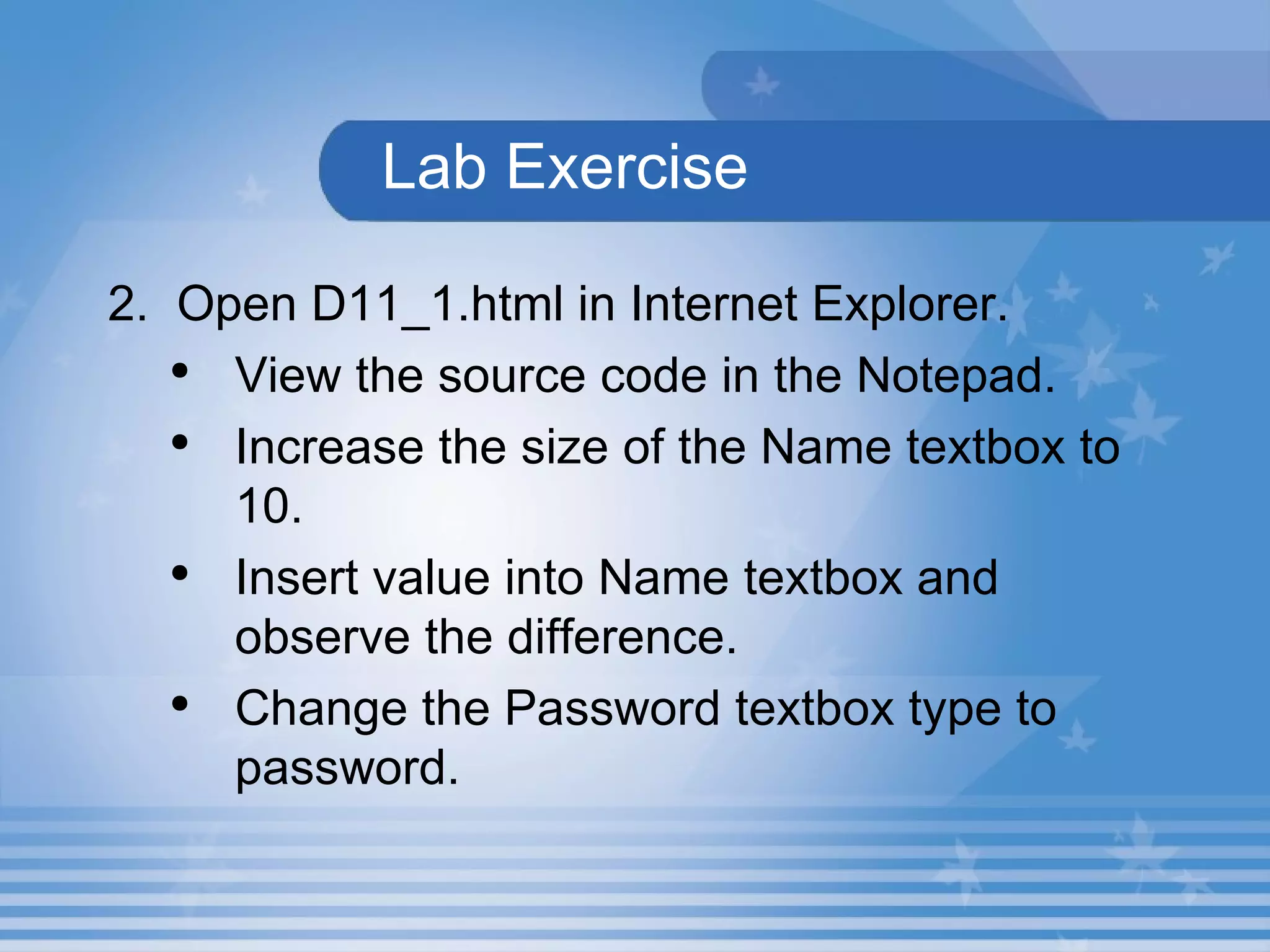   Lab Exercise   2.  Open D11_1.html in Internet Explorer.  View the source code in the Notepad.  Increase the size of the Name textbox to 10. Insert value into Name textbox and observe the difference. Change the Password textbox type to password. 