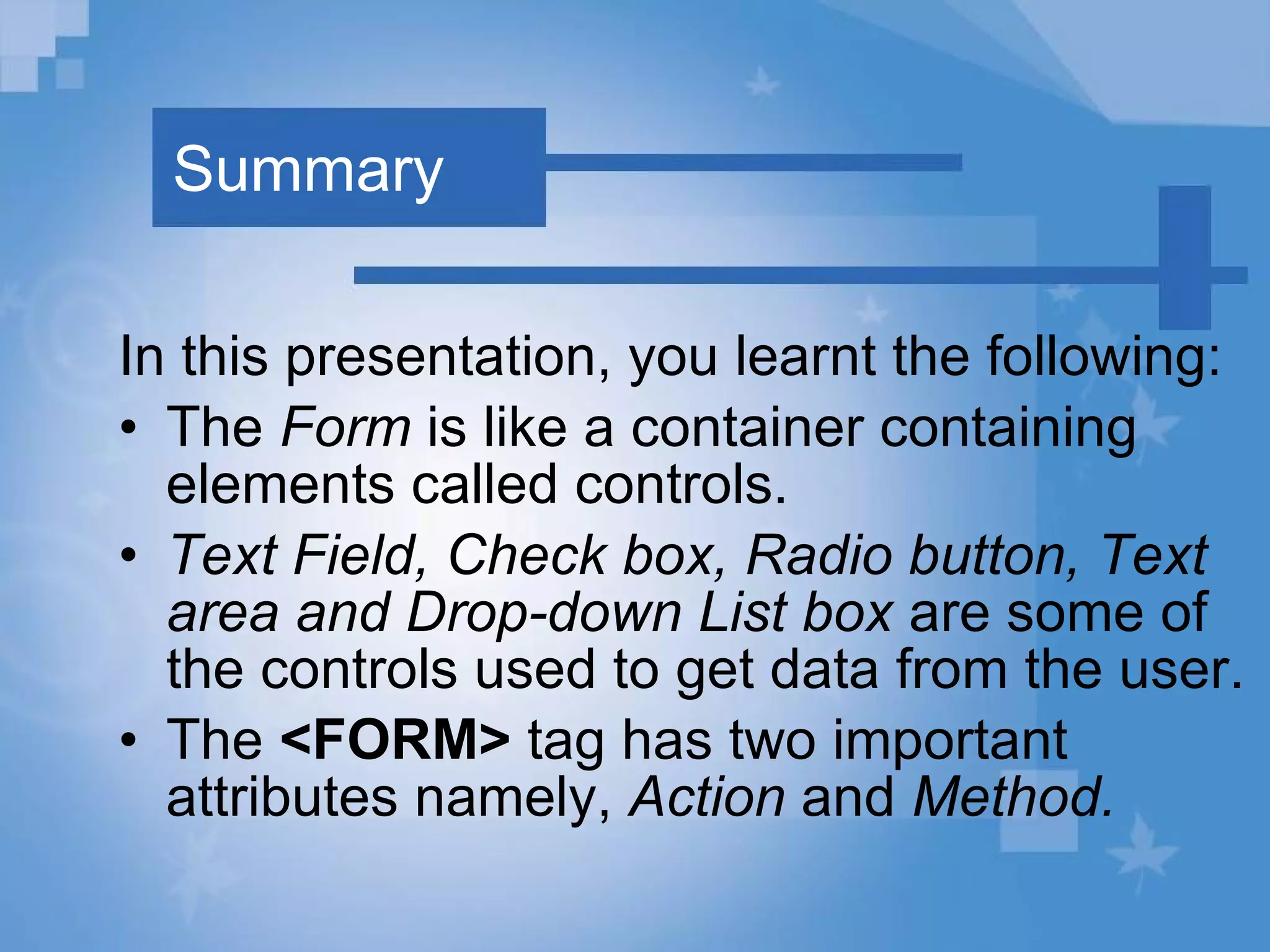 Summary In this presentation, you learnt the following: The  Form  is like a container containing elements called controls.  Text Field, Check box, Radio button, Text area and Drop-down List box  are some of the controls used to get data from the user.  The  <FORM>  tag has two important attributes namely,  Action  and  Method.   