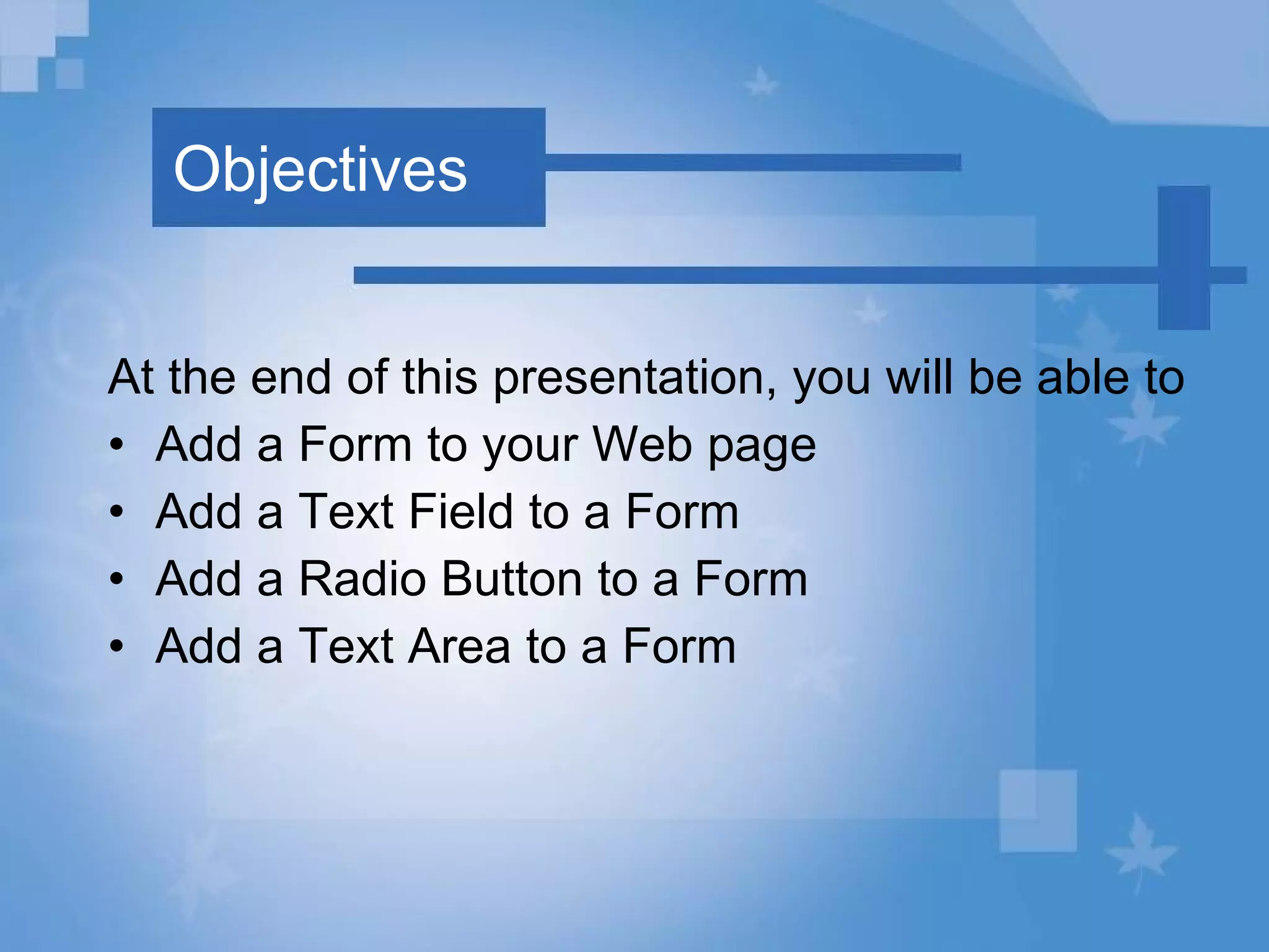 Objectives At the end of this presentation, you will be able to Add a Form to your Web page Add a Text Field to a Form Add a Radio Button to a Form Add a Text Area to a Form 