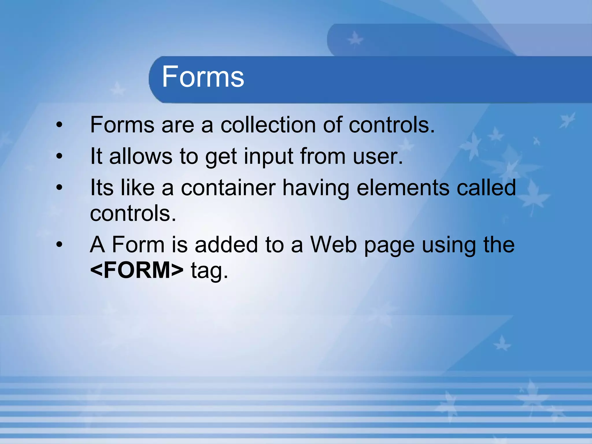   Forms Forms are a collection of controls. It allows to get input from user. Its like a container having elements called controls. A Form is added to a Web page using the  <FORM>  tag.  