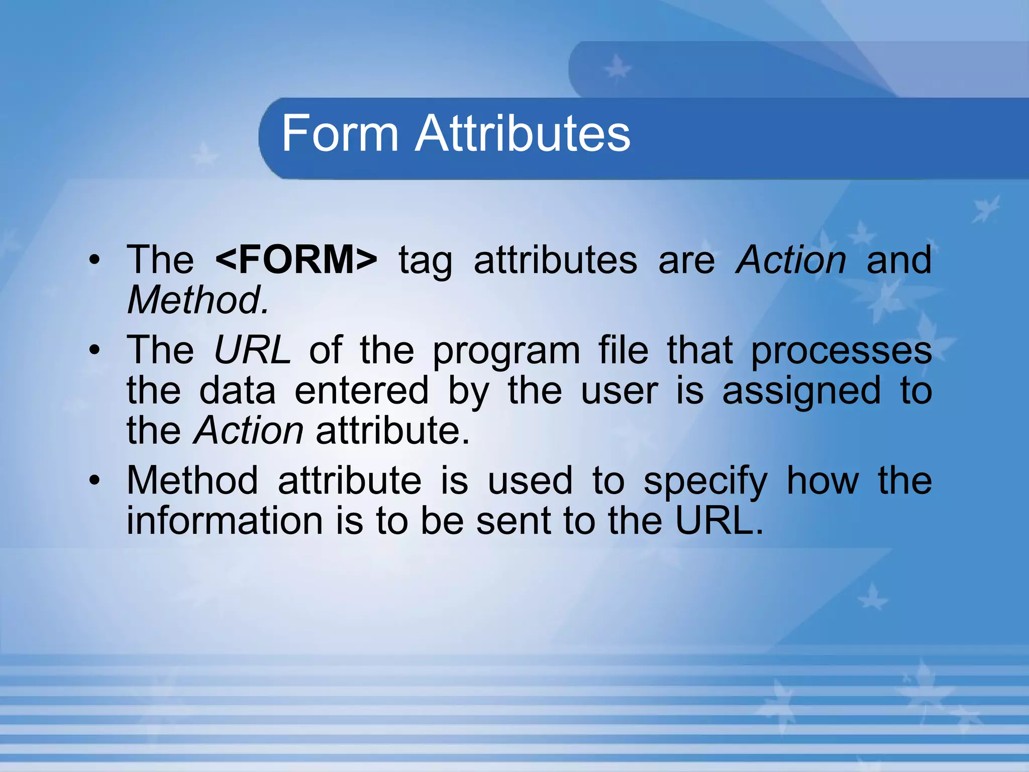   Form Attributes The  <FORM>  tag attributes are  Action  and  Method.   The  URL  of the program file that processes the data entered by the user is assigned to the  Action  attribute. Method attribute is used to specify how the information is to be sent to the URL. 