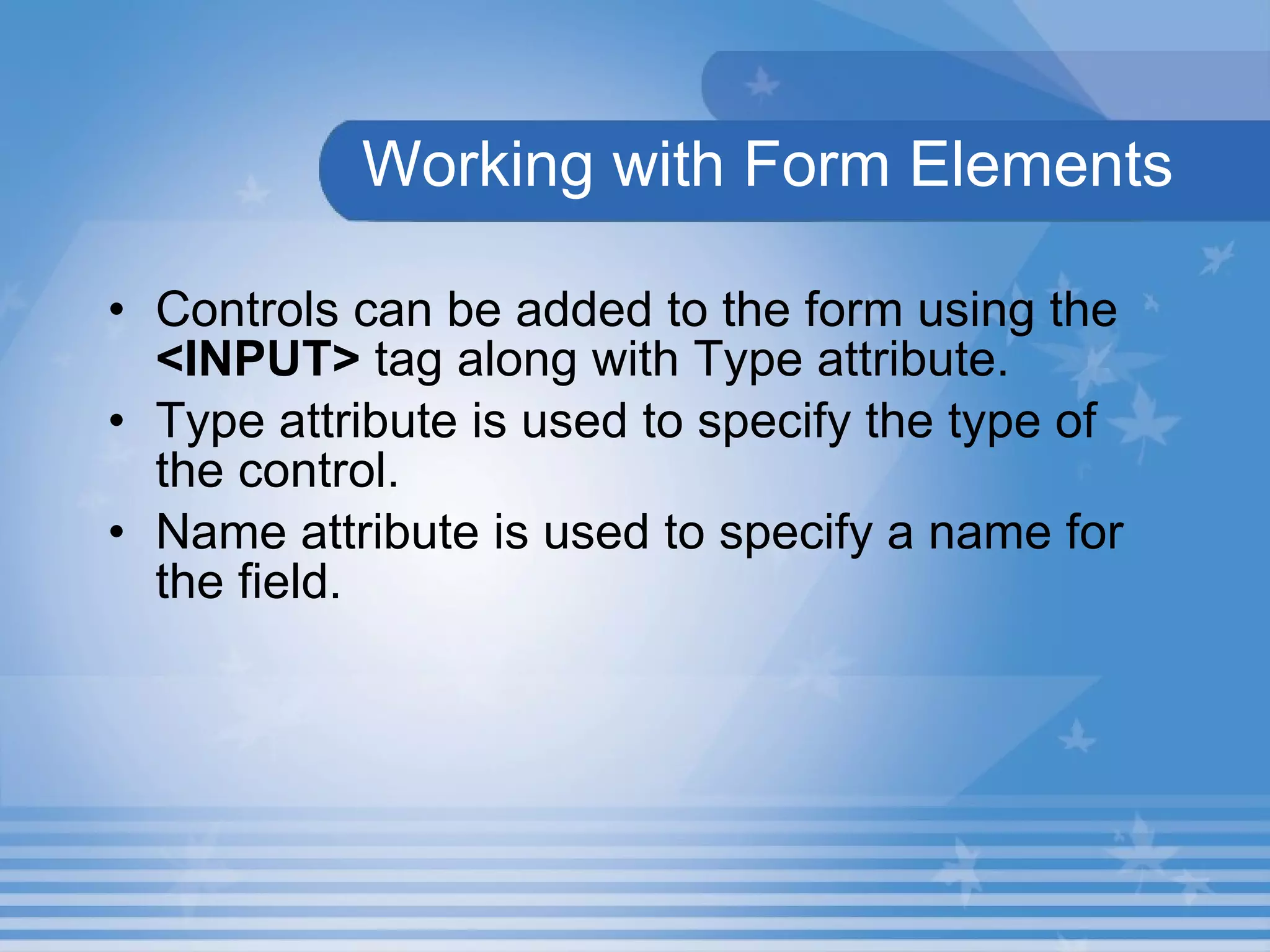 Working with Form Elements Controls can be added to the form using the  <INPUT>  tag along with Type attribute.  Type attribute is used to specify the type of the control. Name attribute is used to specify a name for the field. 