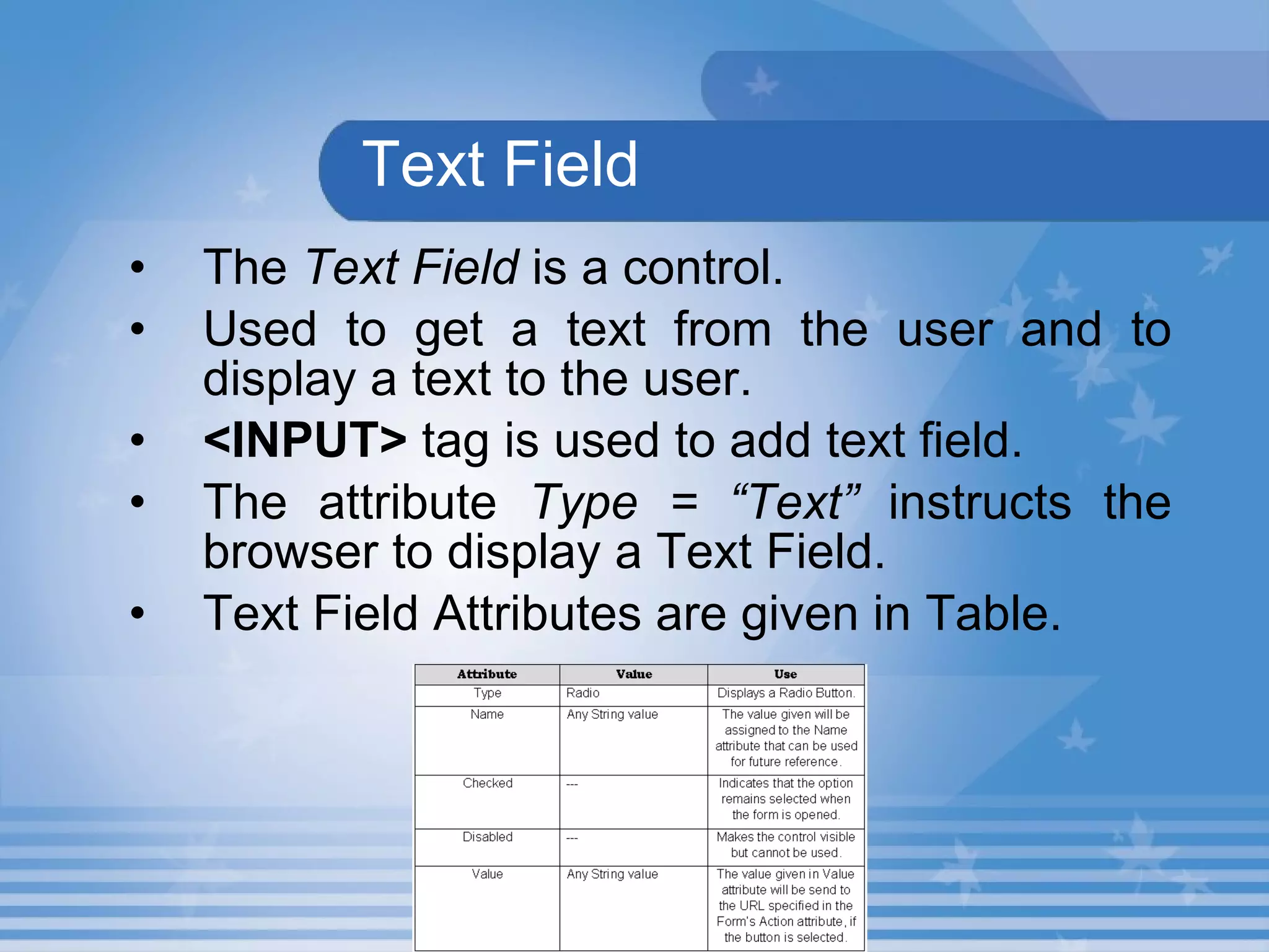 Text Field The  Text Field  is a control. Used to get a text from the user and to display a text to the user.   <INPUT>  tag is used to add text field.  The attribute  Type = “Text”  instructs the browser to display a Text Field.   Text Field Attributes are given in Table.  