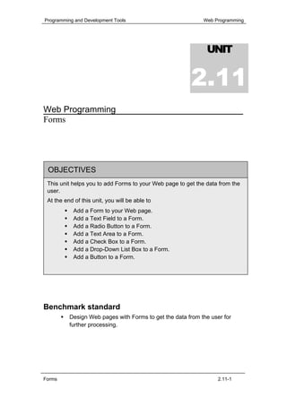 Programming and Development Tools                           Web Programming




                                                              UNIT


                                                        2.11
Web Programming
Forms




 OBJECTIVES
 This unit helps you to add Forms to your Web page to get the data from the
 user.
 At the end of this unit, you will be able to
            Add a Form to your Web page.
            Add a Text Field to a Form.
            Add a Radio Button to a Form.
            Add a Text Area to a Form.
            Add a Check Box to a Form.
            Add a Drop-Down List Box to a Form.
            Add a Button to a Form.




Benchmark standard
          Design Web pages with Forms to get the data from the user for
          further processing.




Forms                                                             2.11-1
 