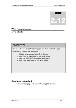Programming and Development Tools                            Web Programming




                                                              UNIT


                                                             2.12
Web Programming
Style Sheets




  OBJECTIVES
 This unit helps you to use Cascading Style Sheets in your Web pages.
 At the end of this unit, you will be able to
               List the advantages of using Style Sheets.
               Add External Style Sheet to your Web pages.
               Add Internal Style Sheet to your Web pages.
               Add Inline Style Sheet to your Web pages.




Benchmark standard
           Design Web pages with uniformity using Style Sheets.




Style Sheets                                                         2.12-1
 