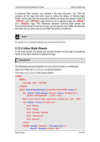 Programming and Development Tools                                           Web Programming


In External Style Sheets, you created a file with extension .css. This file
contains all the tags that were used to define the styles. In Internal Style
Sheet, all the tags that are required to define the styles are placed inside the
<STYLE> and </STYLE> tags which in turn is placed inside the <HEAD>
and </HEAD> tags. The difference between External Style Sheet and
Internal Style Sheet is that the former can be used by any HTML file whereas
the latter can be used only by the HTML file where it is defined.


         Note

No separate file is created for defining styles in Internal Style Sheets.


2.12.3 Inline Style Sheets
In the Inline Styles, the styles are inserted directly into the tags by assigning
styles to the Style attribute of respective tags.

      Hands-On!


The following example illustrates the use of Inline Styles in a Webpage.
Open the HTML file Inl_CSS.html in Internet Explorer.
The code in Inl_CSS.html file is given below:
<HTML>
     <HEAD>
          <TITLE> CSS </TITLE>
     </HEAD>
     <BODY Style=Background:LightYellow><FONT Size=5>
          <H1 Style="Text-Align:Center;color:Firebrick">
              WORLD POPULATION : 2003 </H1>
          The first five most populous countries are: <BR>
          <OL Style="Color:Firebrick">
                <LI> China
                <LI> India
                <LI> United States
                <LI> Indonesia
                <LI> Brazil
          </OL>
          <TABLE Align="Center" Cellspacing="0"
                 Style="Border:outset 5pt;

Style Sheets                                                                        2.12-10
 