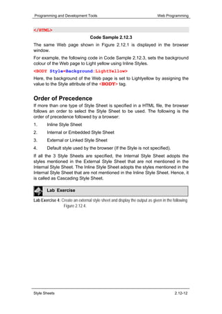 Programming and Development Tools                                           Web Programming


</HTML>
                                  Code Sample 2.12.3
The same Web page shown in Figure 2.12.1 is displayed in the browser
window.
For example, the following code in Code Sample 2.12.3, sets the background
colour of the Web page to Light yellow using Inline Styles.
<BODY Style=Background:LightYellow>
Here, the background of the Web page is set to Lightyellow by assigning the
value to the Style attribute of the <BODY> tag.


Order of Precedence
If more than one type of Style Sheet is specified in a HTML file, the browser
follows an order to select the Style Sheet to be used. The following is the
order of precedence followed by a browser:
1.      Inline Style Sheet
2.      Internal or Embedded Style Sheet
3.      External or Linked Style Sheet
4.      Default style used by the browser (If the Style is not specified).
If all the 3 Style Sheets are specified, the Internal Style Sheet adopts the
styles mentioned in the External Style Sheet that are not mentioned in the
Internal Style Sheet. The Inline Style Sheet adopts the styles mentioned in the
Internal Style Sheet that are not mentioned in the Inline Style Sheet. Hence, it
is called as Cascading Style Sheet.

        Lab Exercise

Lab Exercise 4: Create an external style sheet and display the output as given in the following
                 Figure 2.12.4.




Style Sheets                                                                           2.12-12
 