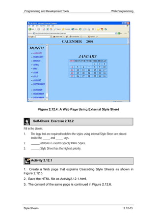 Programming and Development Tools                                            Web Programming




              Figure 2.12.4: A Web Page Using External Style Sheet


         Self-Check Exercise 2.12.2

Fill in the blanks:
1.    The tags that are required to define the styles using Internal Style Sheet are placed
      inside the _____ and _____ tags.
2.     ______ attribute is used to specify Inline Styles.
3.     ______ Style Sheet has the highest priority.


       Activity 2.12.1

1. Create a Web page that explains Cascading Style Sheets as shown in
Figure 2.12.5.
2. Save the HTML file as Activity2.12.1.html.
3. The content of the same page is continued in Figure 2.12.6.




Style Sheets                                                                            2.12-13
 