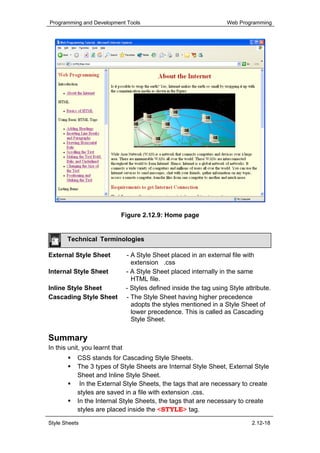 Programming and Development Tools                                    Web Programming




                            Figure 2.12.9: Home page


       Technical Terminologies

External Style Sheet            - A Style Sheet placed in an external file with
                                  extension .css
Internal Style Sheet            - A Style Sheet placed internally in the same
                                  HTML file.
Inline Style Sheet              - Styles defined inside the tag using Style attribute.
Cascading Style Sheet           - The Style Sheet having higher precedence
                                  adopts the styles mentioned in a Style Sheet of
                                  lower precedence. This is called as Cascading
                                  Style Sheet.

Summary
In this unit, you learnt that
           CSS stands for Cascading Style Sheets.
           The 3 types of Style Sheets are Internal Style Sheet, External Style
           Sheet and Inline Style Sheet.
            In the External Style Sheets, the tags that are necessary to create
           styles are saved in a file with extension .css.
           In the Internal Style Sheets, the tags that are necessary to create
           styles are placed inside the <STYLE> tag.

Style Sheets                                                                  2.12-18
 