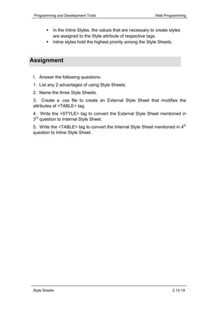 Programming and Development Tools                                Web Programming


            In the Inline Styles, the values that are necessary to create styles
            are assigned to the Style attribute of respective tags.
            Inline styles hold the highest priority among the Style Sheets.



Assignment

 I. Answer the following questions:
 1. List any 2 advantages of using Style Sheets.
 2. Name the three Style Sheets.
 3. Create a .css file to create an External Style Sheet that modifies the
 attributes of <TABLE> tag.
 4. Write the <STYLE> tag to convert the External Style Sheet mentioned in
 3rd question to Internal Style Sheet.
 5. Write the <TABLE> tag to convert the Internal Style Sheet mentioned in 4th
 question to Inline Style Sheet.




 Style Sheets                                                              2.12-19
 