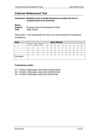 Programming and Development Tools                             Web Programming



Criterion Referenced Test
Instruction: Students must evaluate themselves to attain the list of
             competencies to be achieved.

Name:
Subject:       Programming and Development Tools
Unit:          Style Sheets

Please tick [ √ ] the appropriate box when you have achieved the respective
competency.

Date                                    Style Sheets
                 C1   C2    C3




Comment



Competency codes:

C1 = Create a Web page using External Style Sheet.
C2 = Create a Web page using Internal Style Sheet.
C3 = Create a Web page using Inline Style Sheet.




Style Sheets                                                          2.12-20
 