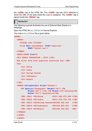 Programming and Development Tools                              Web Programming


the <LINK> tag in the HTML file. The <LINK> tag has HREF attribute to
which the URL of the style sheet file (.css) is assigned. The <LINK> tag is
placed inside the <HEAD> tag.

     Hands-On!

The following example illustrates the use of External Style Sheets in a
Webpage.
Open the HTML file Ext_CSS.html in Internet Explorer.
The code in Ext_CSS.html file is given below:
<HTML>
   <HEAD>
       <TITLE> CSS </TITLE>
       <link REL="StyleSheet" TYPE="text/css"
               HREF="Style1.css">
   </HEAD>
   <BODY><FONT Size=5>
   <H1> WORLD POPULATION : 2003 </H1>
   The first five most populous countries are: <BR>
   <OL>
         <LI> China
         <LI> India
         <LI> United States
         <LI> Indonesia
         <LI> Brazil
   </OL>
   <TABLE Cellspacing=0 Align="Center">
         <TR Bgcolor="Darkgreen" Height="40"> <TH
                Width="20%"> S.No.<TH Width="40%">Country<TH
                Width="40%"> Population</TR>
         <TR> <TD>1 <TD>China                   <TD>1,286,975,468 </TR>
         <TR> <TD>2 <TD>India                   <TD>1,049,700,118 </TR>
         <TR> <TD>3 <TD>United States<TD>290,342,554                      </TR>
         <TR> <TD>4 <TD>Indonesia               <TD>234,893,453           </TR>
         <TR> <TD>5 <TD>Brazil                  <TD>182,032,604           <TR>
   </TABLE>
   </FONT>
   </BODY>

Style Sheets                                                              2.12-3
 