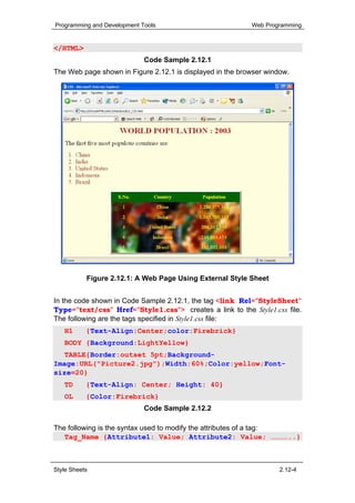 Programming and Development Tools                          Web Programming


</HTML>
                             Code Sample 2.12.1
The Web page shown in Figure 2.12.1 is displayed in the browser window.




           Figure 2.12.1: A Web Page Using External Style Sheet


In the code shown in Code Sample 2.12.1, the tag <link Rel="StyleSheet"
Type="text/css" Href="Style1.css"> creates a link to the Style1.css file.
The following are the tags specified in Style1.css file:
   H1      {Text-Align:Center;color:Firebrick}
   BODY {Background:LightYellow}
   TABLE{Border:outset 5pt;Background-
Image:URL("Picture2.jpg");Width:60%;Color:yellow;Font-
size=20}
   TD      {Text-Align: Center; Height: 40}
   OL      {Color:Firebrick}
                             Code Sample 2.12.2

The following is the syntax used to modify the attributes of a tag:
   Tag_Name {Attribute1: Value; Attribute2: Value; …………..}



Style Sheets                                                        2.12-4
 