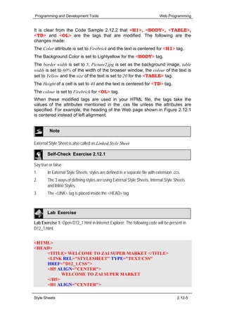 Programming and Development Tools                                             Web Programming


It is clear from the Code Sample 2.12.2 that <H1>, <BODY>, <TABLE>,
<TD> and <OL> are the tags that are modified. The following are the
changes made:
The Color attribute is set to Firebrick and the text is centered for <H1> tag.
The Background Color is set to Lightyellow for the <BODY> tag.
The border width is set to 5, Picture2.jpg is set as the background image, table
width is set to 60% of the width of the browser window, the colour of the text is
set to Yellow and the size of the text is set to 20 for the <TABLE> tag.
The Height of a cell is set to 40 and the text is centered for <TD> tag.
The colour is set to Firebrick for <OL> tag.
When these modified tags are used in your HTML file, the tags take the
values of the attributes mentioned in the .css file unless the attributes are
specified. For example, the heading of the Web page shown in Figure 2.12.1
is centered instead of left alignment.


         Note

External Style Sheet is also called as Linked Style Sheet

        Self-Check Exercise 2.12.1

Say true or false:
1.      In External Style Sheets, styles are defined in a separate file with extension .ccs.
2.      The 3 ways of defining styles are using External Style Sheets, Internal Style Sheets
        and Inline Styles.
3.      The <LINK> tag is placed inside the <HEAD> tag.



        Lab Exercise

Lab Exercise 1: Open D12_1.html in Internet Explorer. The following code will be present in
D12_1.html.


<HTML>
<HEAD>
    <TITLE> WELCOME TO ZAI SUPER MARKET </TITLE>
    <LINK REL="STYLESHEET" TYPE="TEXT/CSS"
    HREF="D12_1.CSS">
    <H5 ALIGN="CENTER">
          WELCOME TO ZAI SUPER MARKET
    </H5>
    <H1 ALIGN="CENTER">

Style Sheets                                                                              2.12-5
 