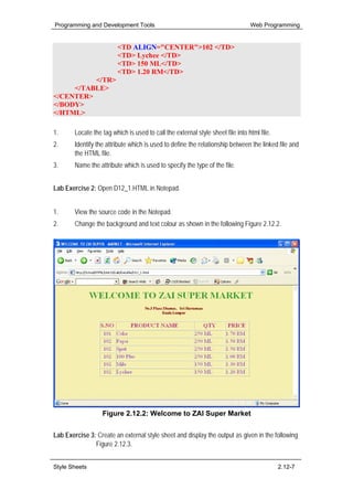 Programming and Development Tools                                                Web Programming


                         <TD ALIGN="CENTER">102 </TD>
                         <TD> Lychee </TD>
                         <TD> 150 ML</TD>
                         <TD> 1.20 RM</TD>
          </TR>
     </TABLE>
</CENTER>
</BODY>
</HTML>

1.      Locate the tag which is used to call the external style sheet file into html file.
2.      Identify the attribute which is used to define the relationship between the linked file and
        the HTML file.
3.      Name the attribute which is used to specify the type of the file.


Lab Exercise 2: Open D12_1.HTML in Notepad.


1.      View the source code in the Notepad.
2.      Change the background and text colour as shown in the following Figure 2.12.2.




                   Figure 2.12.2: Welcome to ZAI Super Market


Lab Exercise 3: Create an external style sheet and display the output as given in the following
               Figure 2.12.3.


Style Sheets                                                                                 2.12-7
 