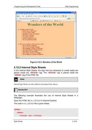 Programming and Development Tools                                 Web Programming




                       Figure 2.12.3: Wonders of the World

2.12.2 Internal Style Sheets
In the Internal Style Sheets, the tags that are necessary to create styles are
placed inside the <STYLE> tag. The <STYLE> tag is placed inside the
<HEAD> tag of the HTML file.

         Note

Internal Style Sheets are also called as Embedded Style Sheets.

     Hands-On!


The following example illustrates the use of Internal Style Sheets in a
Webpage.
Open the HTML file Int_CSS.html in Internet Explorer.
The code in Int_CSS.html file is given below:


<HTML>
   <HEAD>
       <TITLE> CSS </TITLE>


Style Sheets                                                              2.12-8
 
