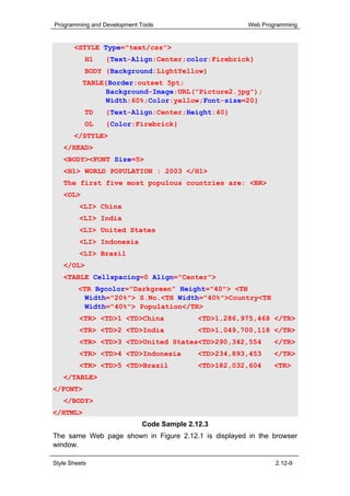 Programming and Development Tools                      Web Programming


       <STYLE Type="text/css">
           H1    {Text-Align:Center;color:Firebrick}
           BODY {Background:LightYellow}
          TABLE{Border:outset 5pt;
                Background-Image:URL("Picture2.jpg");
                Width:60%;Color:yellow;Font-size=20}
           TD    {Text-Align:Center;Height:40}
           OL    {Color:Firebrick}
       </STYLE>
   </HEAD>
   <BODY><FONT Size=5>
   <H1> WORLD POPULATION : 2003 </H1>
   The first five most populous countries are: <BR>
   <OL>
         <LI> China
         <LI> India
         <LI> United States
         <LI> Indonesia
         <LI> Brazil
   </OL>
   <TABLE Cellspacing=0 Align="Center">
         <TR Bgcolor="Darkgreen" Height="40"> <TH
           Width="20%"> S.No.<TH Width="40%">Country<TH
           Width="40%"> Population</TR>
         <TR> <TD>1 <TD>China               <TD>1,286,975,468 </TR>
         <TR> <TD>2 <TD>India               <TD>1,049,700,118 </TR>
         <TR> <TD>3 <TD>United States<TD>290,342,554          </TR>
         <TR> <TD>4 <TD>Indonesia           <TD>234,893,453   </TR>
         <TR> <TD>5 <TD>Brazil              <TD>182,032,604   <TR>
   </TABLE>
</FONT>
   </BODY>
</HTML>
                             Code Sample 2.12.3
The same Web page shown in Figure 2.12.1 is displayed in the browser
window.

Style Sheets                                                   2.12-9
 