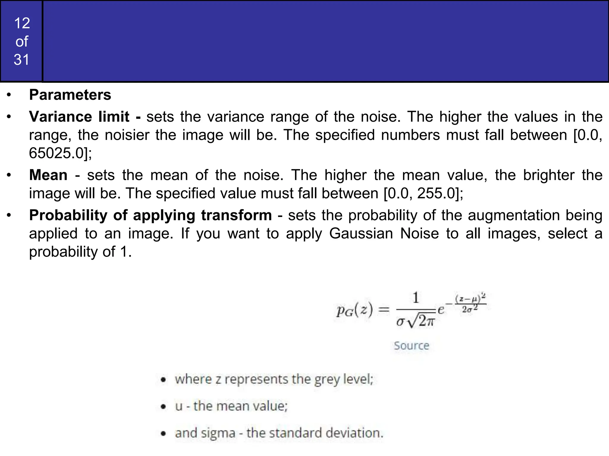12
of
31
• Parameters
• Variance limit - sets the variance range of the noise. The higher the values in the
range, the noisier the image will be. The specified numbers must fall between [0.0,
65025.0];
• Mean - sets the mean of the noise. The higher the mean value, the brighter the
image will be. The specified value must fall between [0.0, 255.0];
• Probability of applying transform - sets the probability of the augmentation being
applied to an image. If you want to apply Gaussian Noise to all images, select a
probability of 1.
 