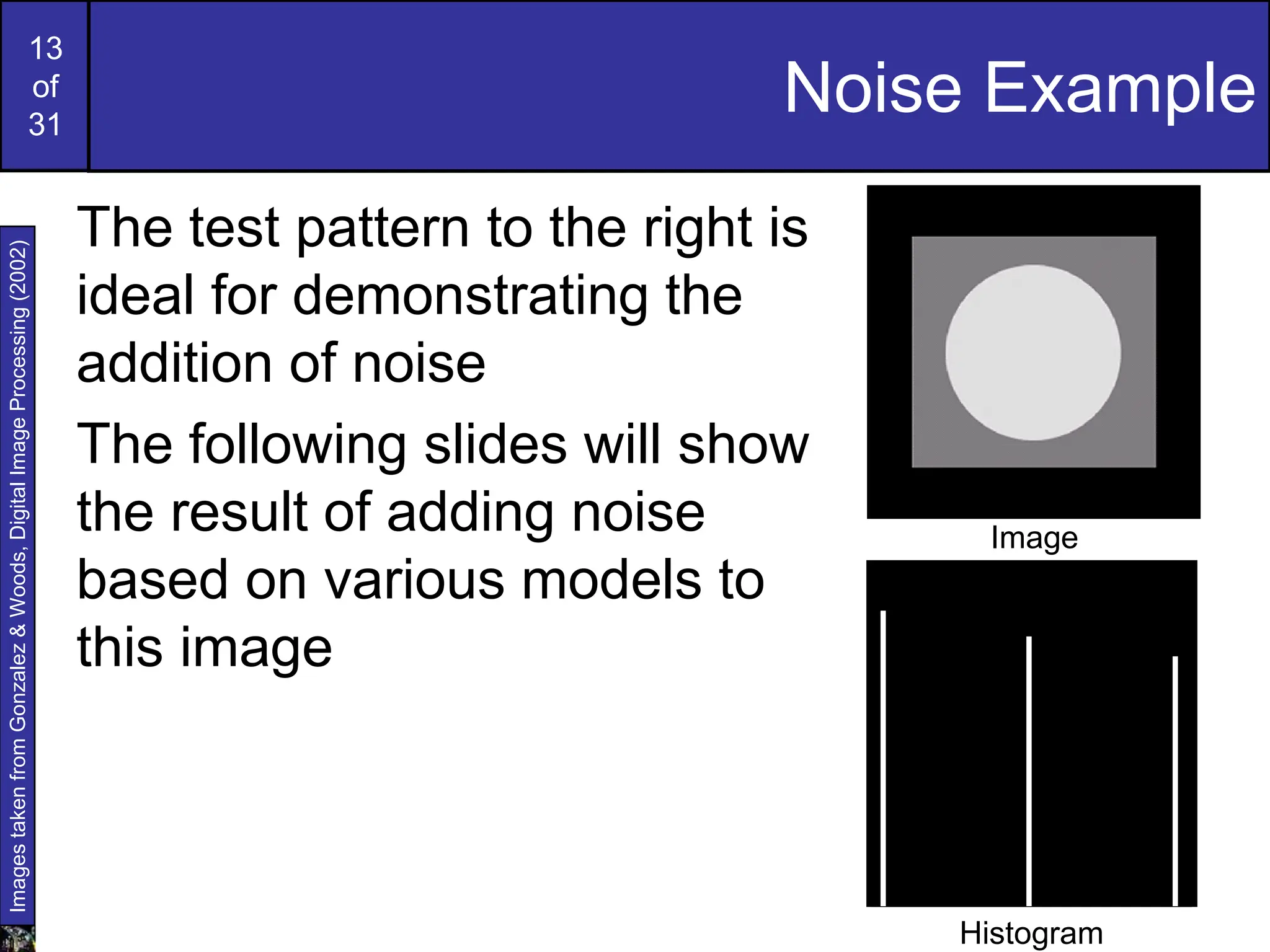 13
of
31
Noise Example
The test pattern to the right is
ideal for demonstrating the
addition of noise
The following slides will show
the result of adding noise
based on various models to
this image
Images
taken
from
Gonzalez
&
Woods,
Digital
Image
Processing
(2002)
Histogram to go here
Image
Histogram
 