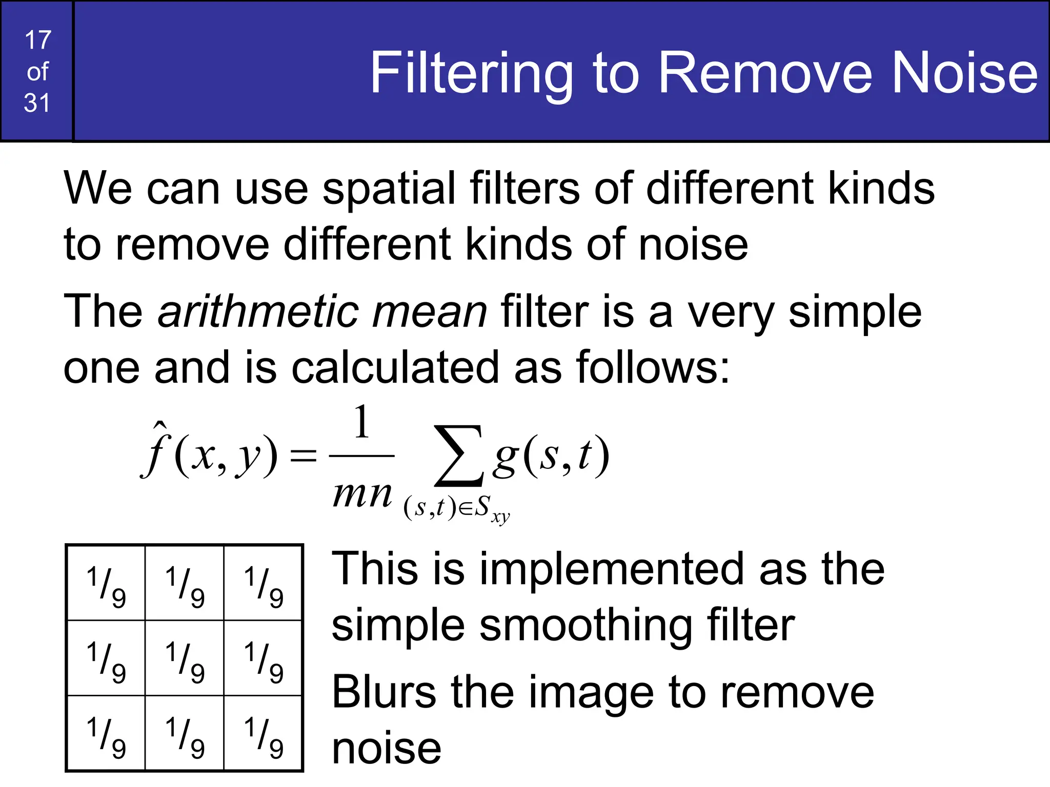 17
of
31
Filtering to Remove Noise
We can use spatial filters of different kinds
to remove different kinds of noise
The arithmetic mean filter is a very simple
one and is calculated as follows:
This is implemented as the
simple smoothing filter
Blurs the image to remove
noise



xy
S
t
s
t
s
g
mn
y
x
f
)
,
(
)
,
(
1
)
,
(
ˆ
1/9
1/9
1/9
1/9
1/9
1/9
1/9
1/9
1/9
 