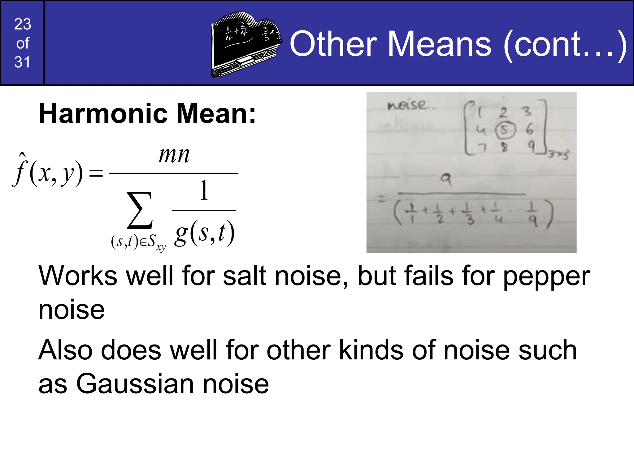 23
of
31
Other Means (cont…)
Harmonic Mean:
Works well for salt noise, but fails for pepper
noise
Also does well for other kinds of noise such
as Gaussian noise



xy
S
t
s t
s
g
mn
y
x
f
)
,
( )
,
(
1
)
,
(
ˆ
 