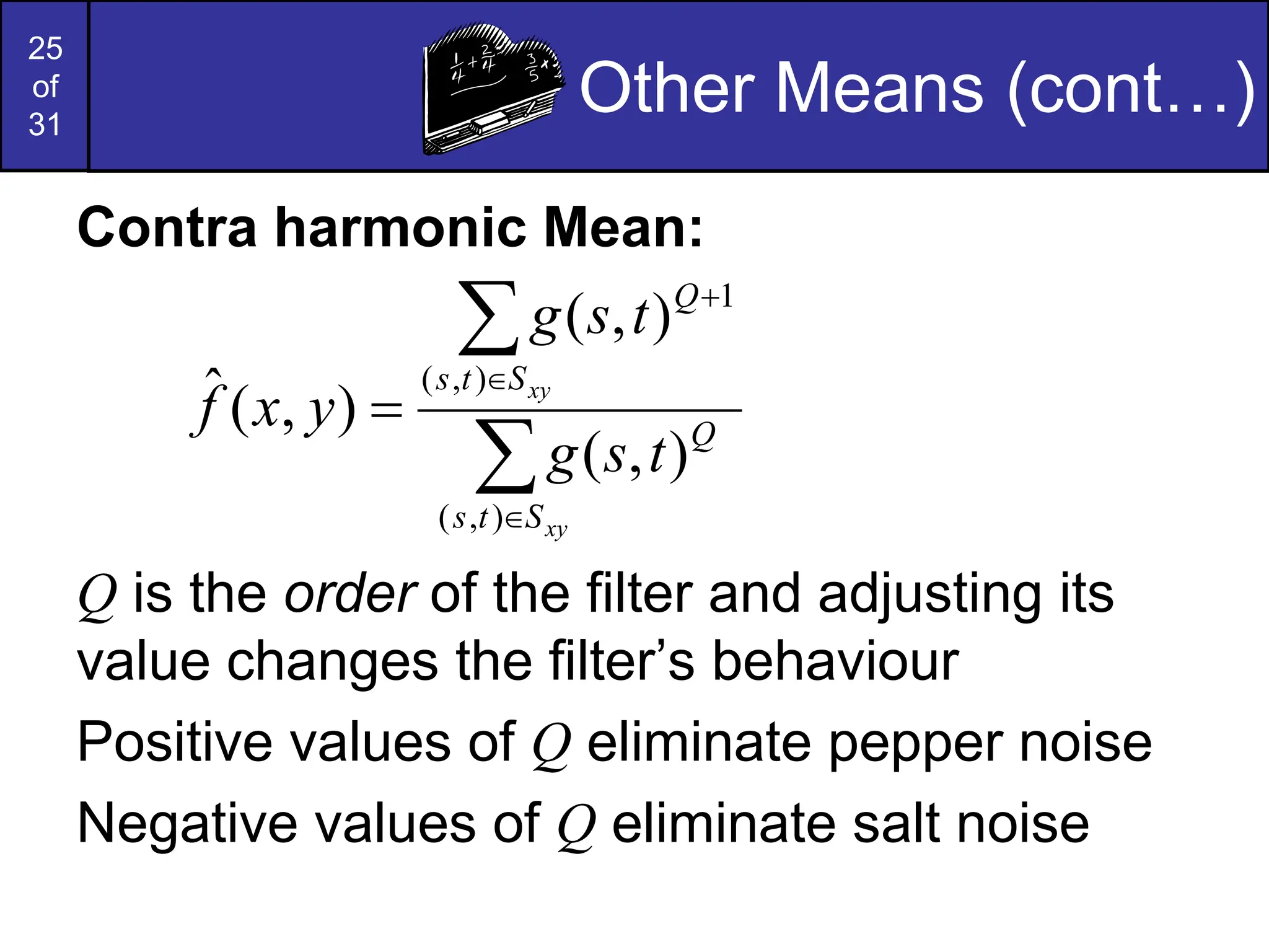 25
of
31
Other Means (cont…)
Contra harmonic Mean:
Q is the order of the filter and adjusting its
value changes the filter’s behaviour
Positive values of Q eliminate pepper noise
Negative values of Q eliminate salt noise






xy
xy
S
t
s
Q
S
t
s
Q
t
s
g
t
s
g
y
x
f
)
,
(
)
,
(
1
)
,
(
)
,
(
)
,
(
ˆ
 