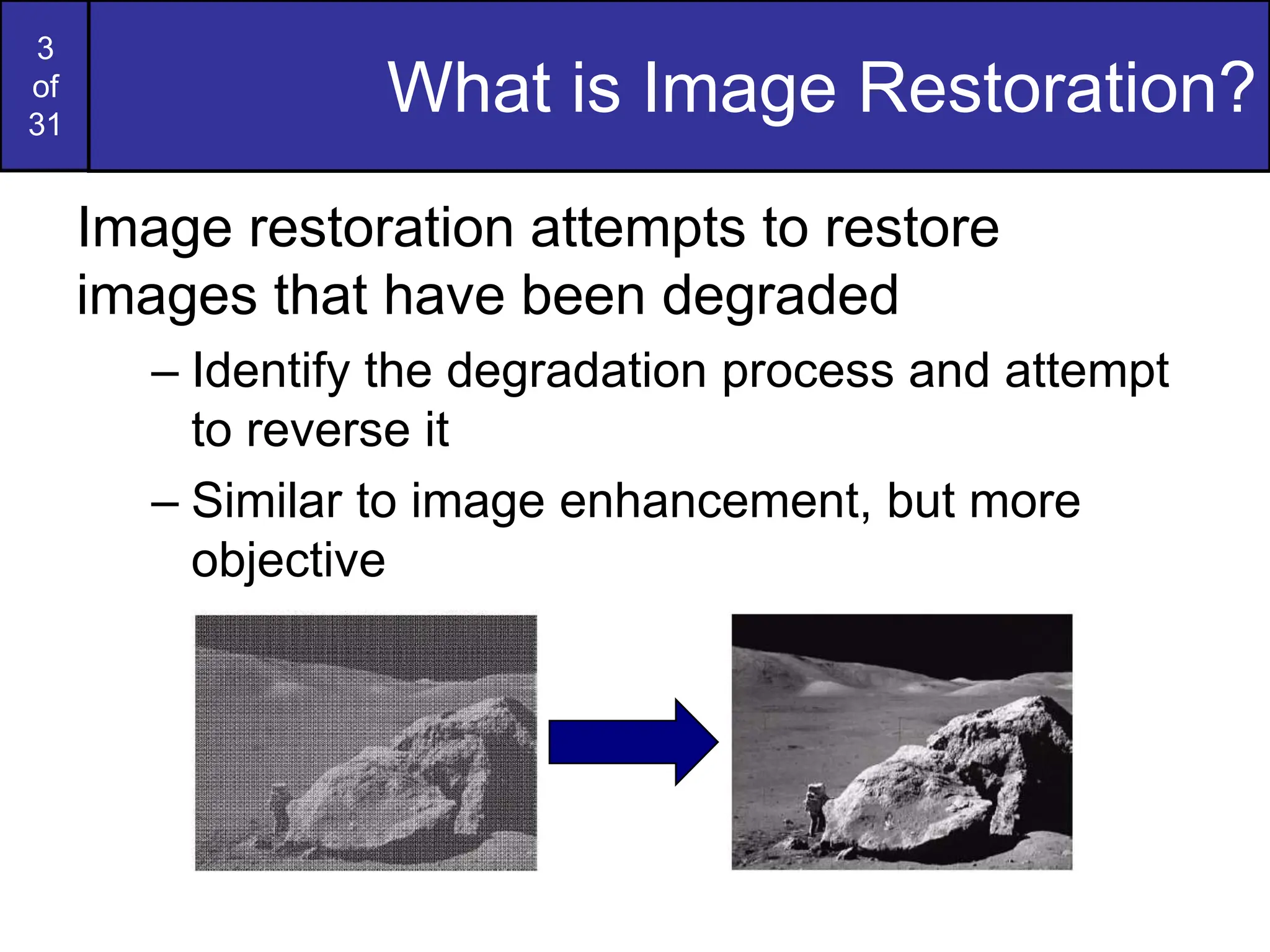 3
of
31
What is Image Restoration?
Image restoration attempts to restore
images that have been degraded
– Identify the degradation process and attempt
to reverse it
– Similar to image enhancement, but more
objective
 