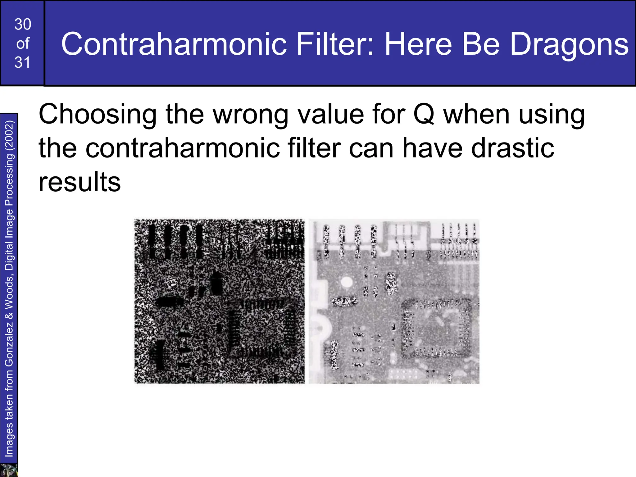 30
of
31
Contraharmonic Filter: Here Be Dragons
Choosing the wrong value for Q when using
the contraharmonic filter can have drastic
results
Images
taken
from
Gonzalez
&
Woods,
Digital
Image
Processing
(2002)
 