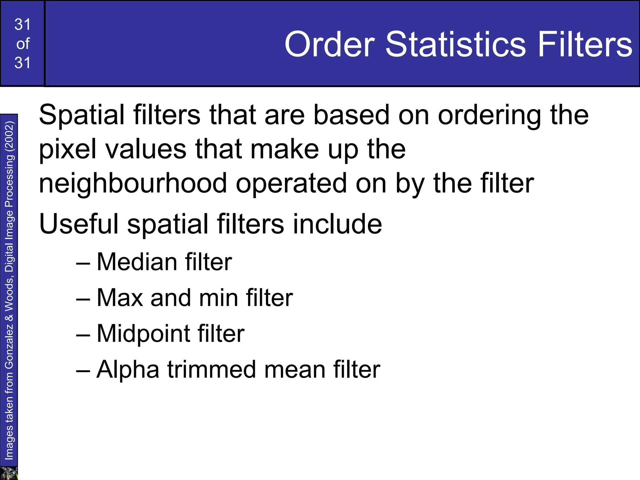 31
of
31
Order Statistics Filters
Spatial filters that are based on ordering the
pixel values that make up the
neighbourhood operated on by the filter
Useful spatial filters include
– Median filter
– Max and min filter
– Midpoint filter
– Alpha trimmed mean filter
Images
taken
from
Gonzalez
&
Woods,
Digital
Image
Processing
(2002)
 