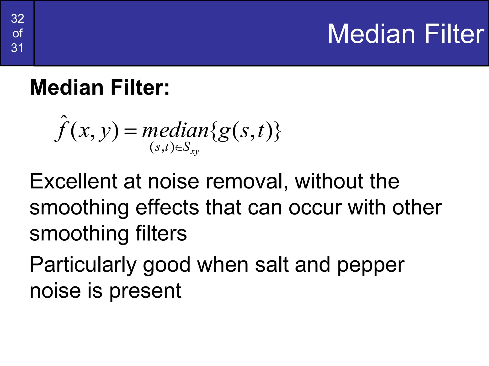 32
of
31
Median Filter
Median Filter:
Excellent at noise removal, without the
smoothing effects that can occur with other
smoothing filters
Particularly good when salt and pepper
noise is present
)}
,
(
{
)
,
(
ˆ
)
,
(
t
s
g
median
y
x
f
xy
S
t
s 

 