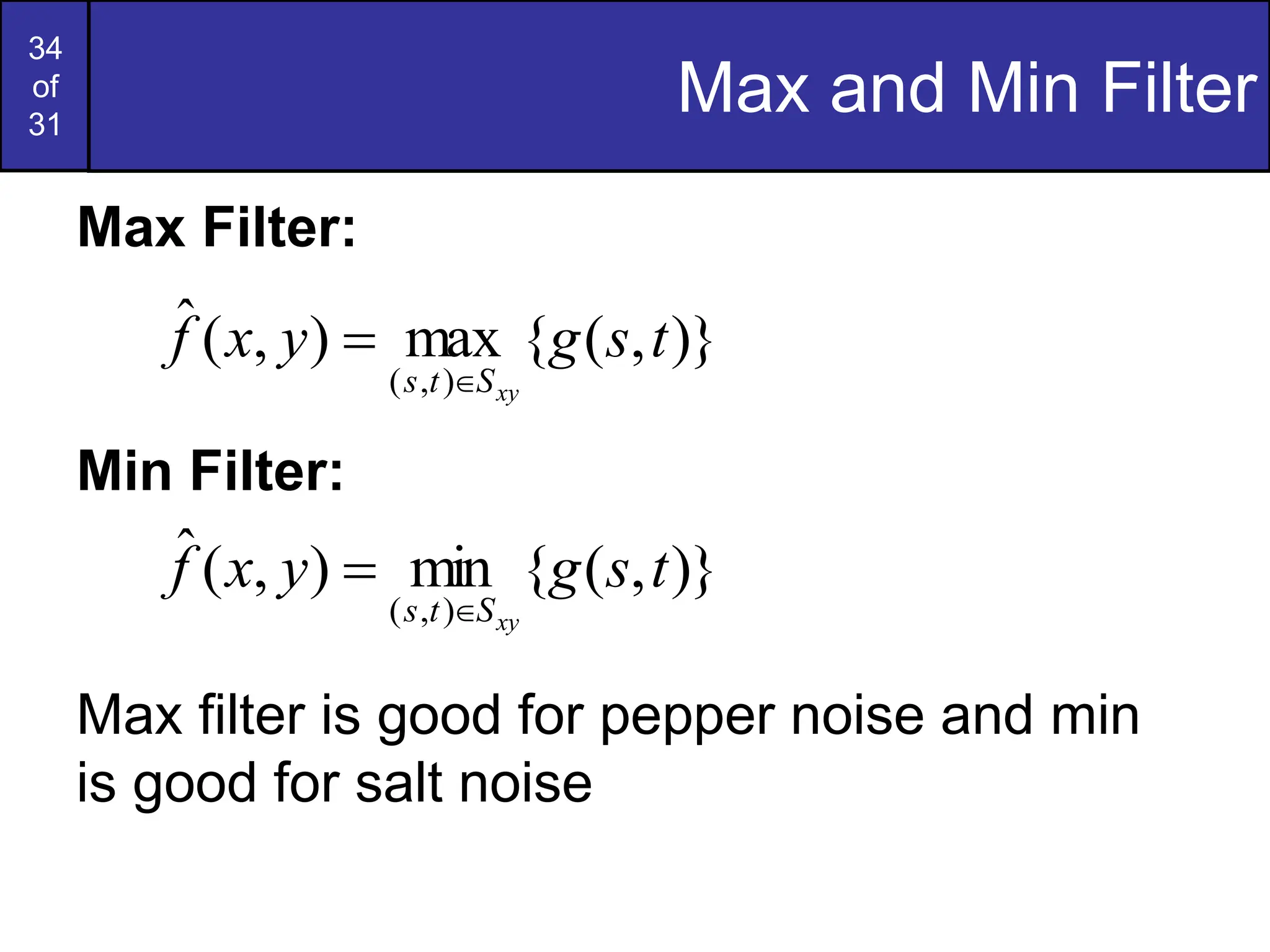 34
of
31
Max and Min Filter
Max Filter:
Min Filter:
Max filter is good for pepper noise and min
is good for salt noise
)}
,
(
{
max
)
,
(
ˆ
)
,
(
t
s
g
y
x
f
xy
S
t
s 

)}
,
(
{
min
)
,
(
ˆ
)
,
(
t
s
g
y
x
f
xy
S
t
s 

 
