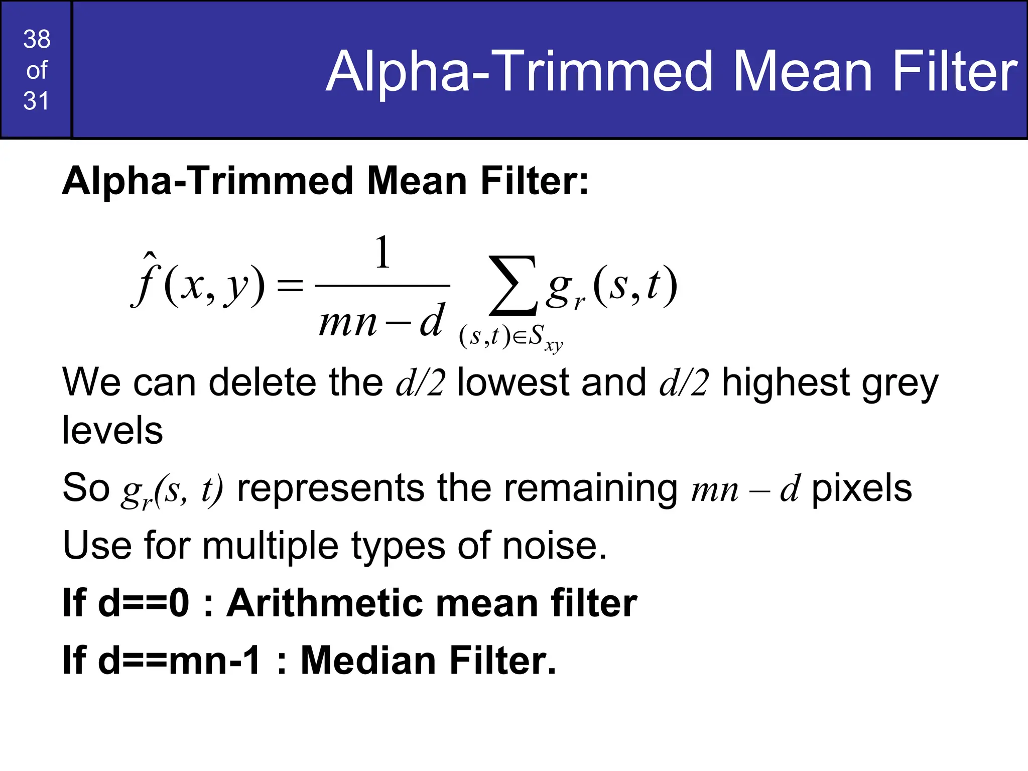 38
of
31
Alpha-Trimmed Mean Filter
Alpha-Trimmed Mean Filter:
We can delete the d/2 lowest and d/2 highest grey
levels
So gr(s, t) represents the remaining mn – d pixels
Use for multiple types of noise.
If d==0 : Arithmetic mean filter
If d==mn-1 : Median Filter.




xy
S
t
s
r t
s
g
d
mn
y
x
f
)
,
(
)
,
(
1
)
,
(
ˆ
 
