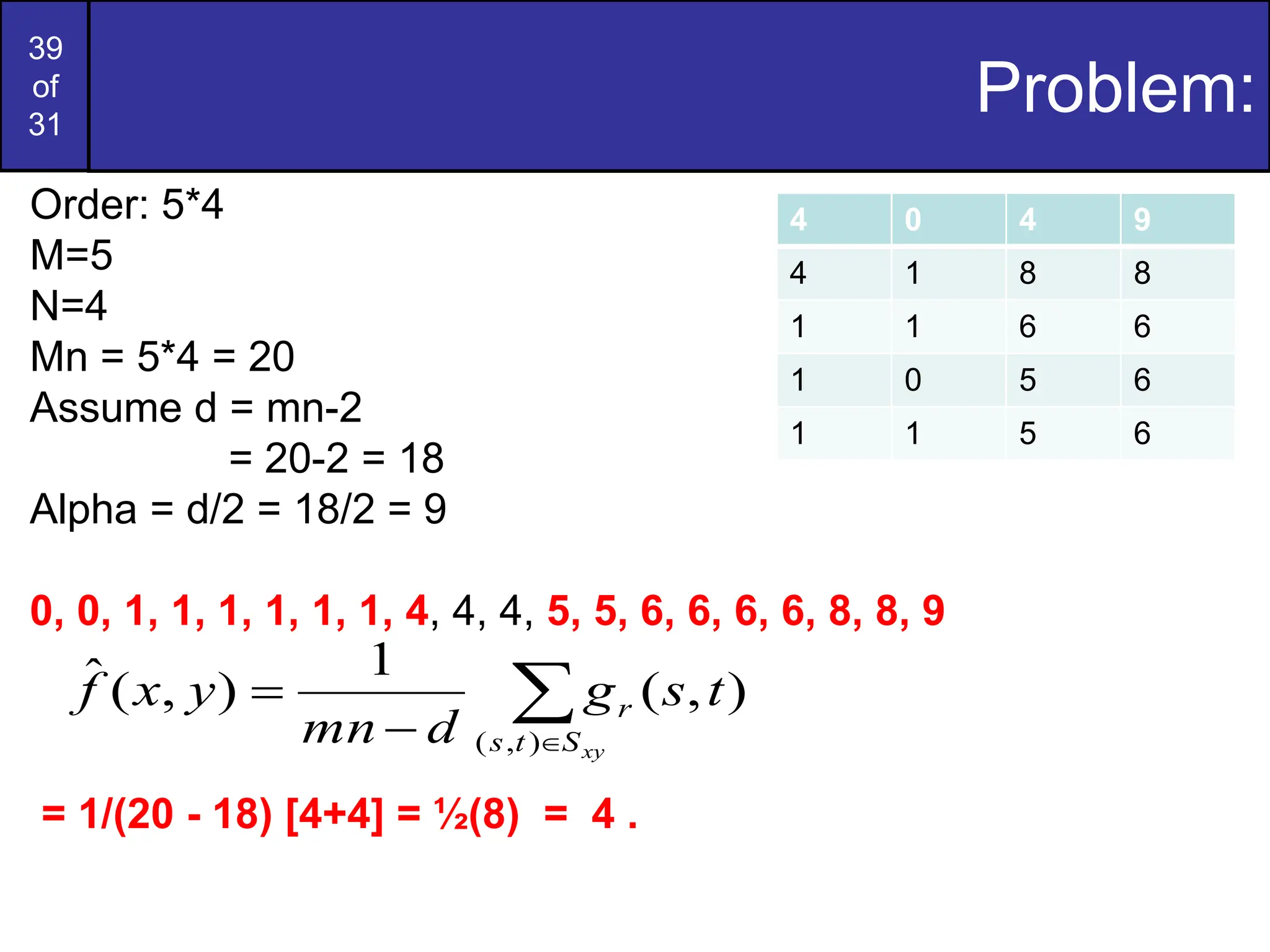 39
of
31
Problem:
4 0 4 9
4 1 8 8
1 1 6 6
1 0 5 6
1 1 5 6
Order: 5*4
M=5
N=4
Mn = 5*4 = 20
Assume d = mn-2
= 20-2 = 18
Alpha = d/2 = 18/2 = 9
0, 0, 1, 1, 1, 1, 1, 1, 4, 4, 4, 5, 5, 6, 6, 6, 6, 8, 8, 9
= 1/(20 - 18) [4+4] = ½(8) = 4 .




xy
S
t
s
r t
s
g
d
mn
y
x
f
)
,
(
)
,
(
1
)
,
(
ˆ
 