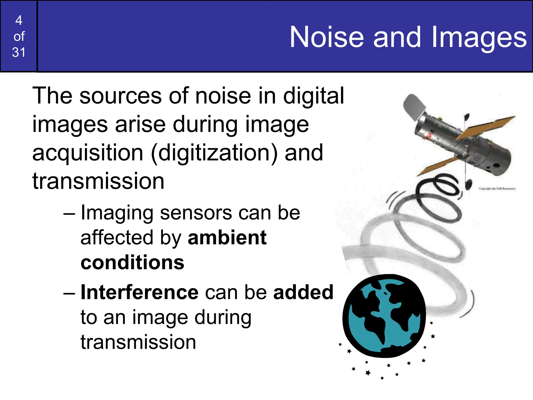 4
of
31
Noise and Images
The sources of noise in digital
images arise during image
acquisition (digitization) and
transmission
– Imaging sensors can be
affected by ambient
conditions
– Interference can be added
to an image during
transmission
 