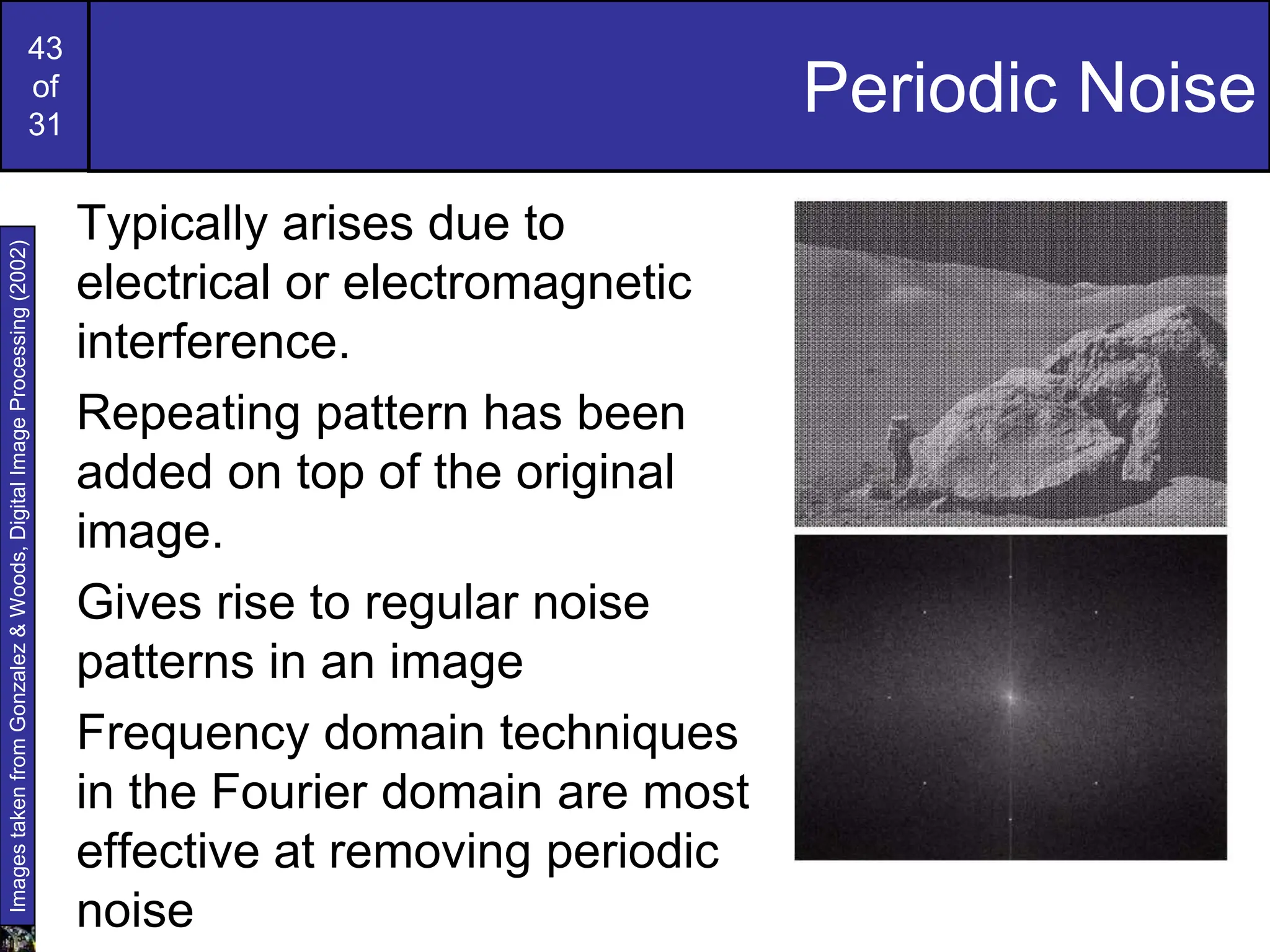 43
of
31
Periodic Noise
Typically arises due to
electrical or electromagnetic
interference.
Repeating pattern has been
added on top of the original
image.
Gives rise to regular noise
patterns in an image
Frequency domain techniques
in the Fourier domain are most
effective at removing periodic
noise
Images
taken
from
Gonzalez
&
Woods,
Digital
Image
Processing
(2002)
 