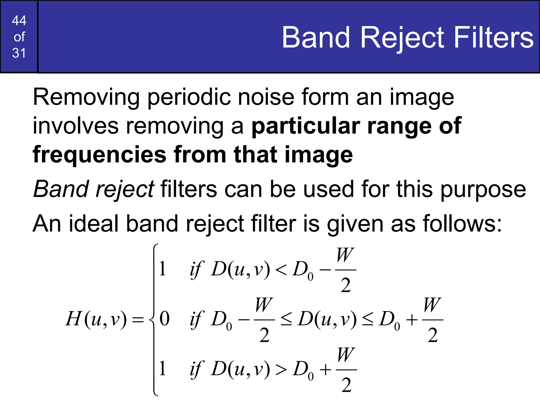 44
of
31
Band Reject Filters
Removing periodic noise form an image
involves removing a particular range of
frequencies from that image
Band reject filters can be used for this purpose
An ideal band reject filter is given as follows:


















2
)
,
(
1
2
)
,
(
2
0
2
)
,
(
1
)
,
(
0
0
0
0
W
D
v
u
D
if
W
D
v
u
D
W
D
if
W
D
v
u
D
if
v
u
H
 