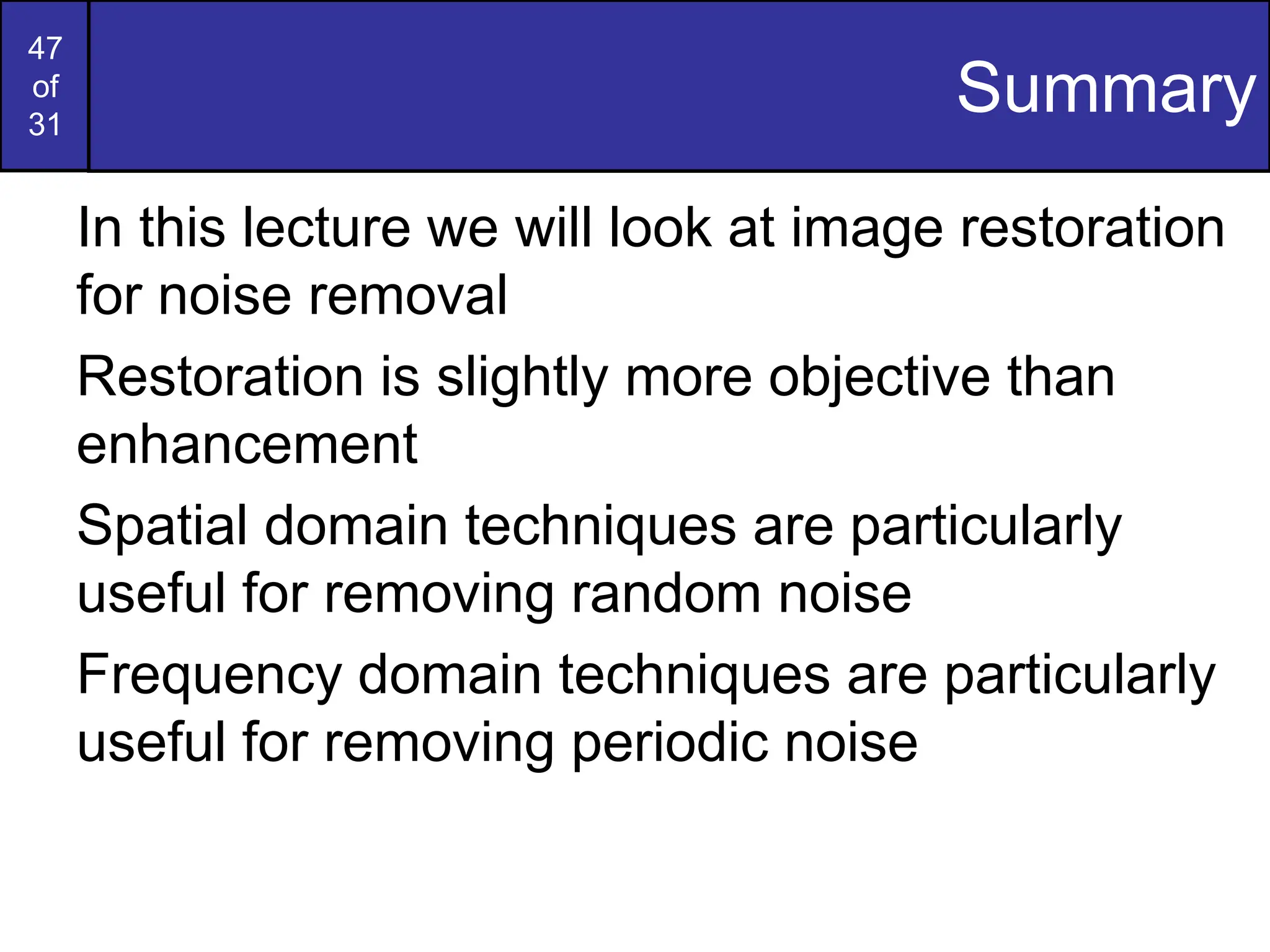 47
of
31
Summary
In this lecture we will look at image restoration
for noise removal
Restoration is slightly more objective than
enhancement
Spatial domain techniques are particularly
useful for removing random noise
Frequency domain techniques are particularly
useful for removing periodic noise
 