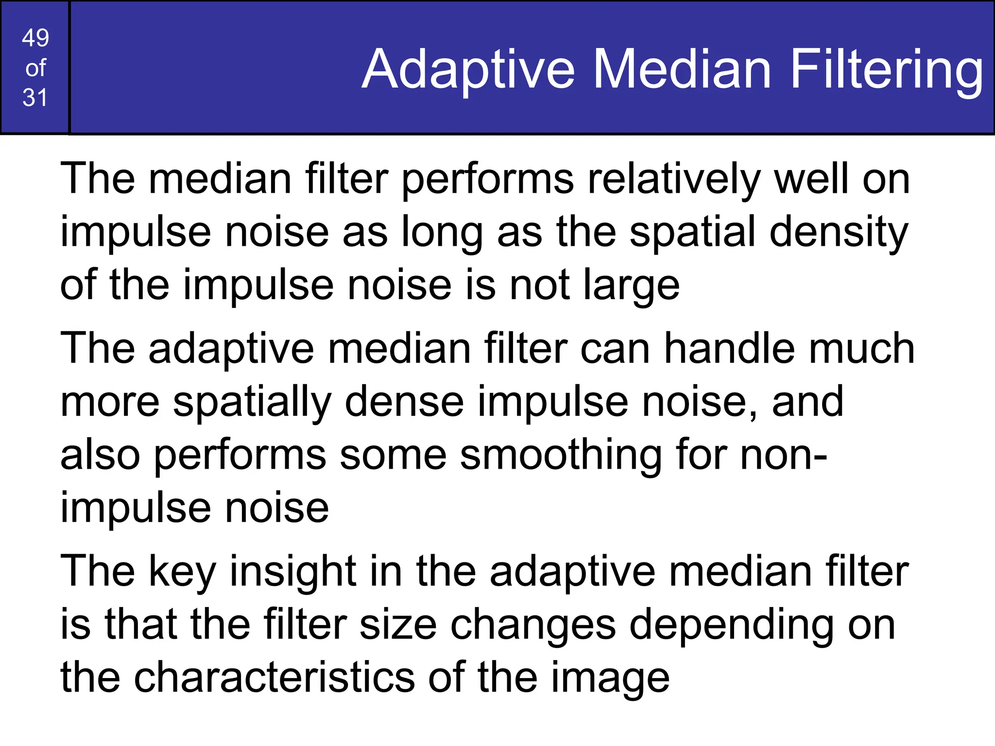 49
of
31
Adaptive Median Filtering
The median filter performs relatively well on
impulse noise as long as the spatial density
of the impulse noise is not large
The adaptive median filter can handle much
more spatially dense impulse noise, and
also performs some smoothing for non-
impulse noise
The key insight in the adaptive median filter
is that the filter size changes depending on
the characteristics of the image
 