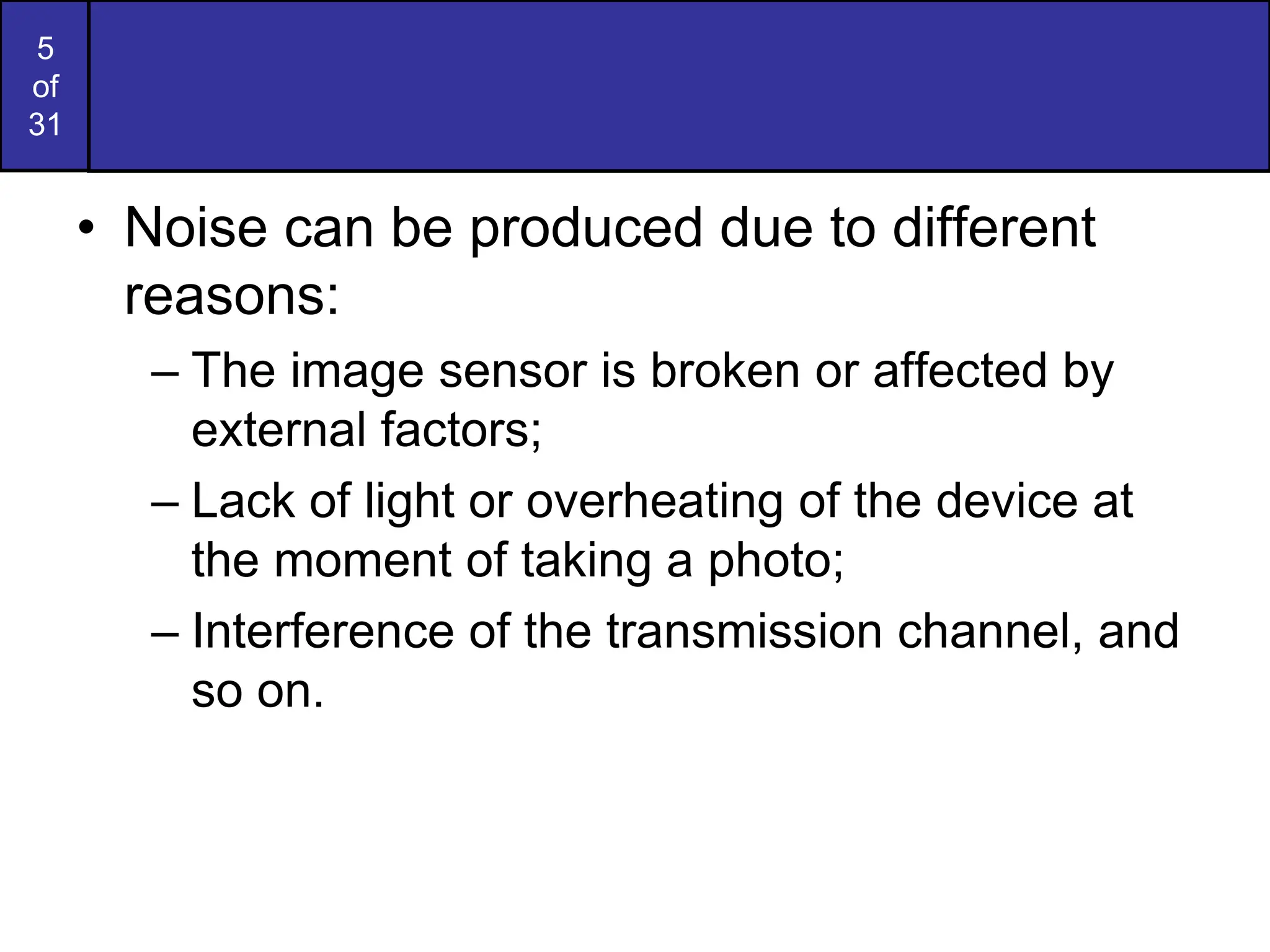 5
of
31
• Noise can be produced due to different
reasons:
– The image sensor is broken or affected by
external factors;
– Lack of light or overheating of the device at
the moment of taking a photo;
– Interference of the transmission channel, and
so on.
 