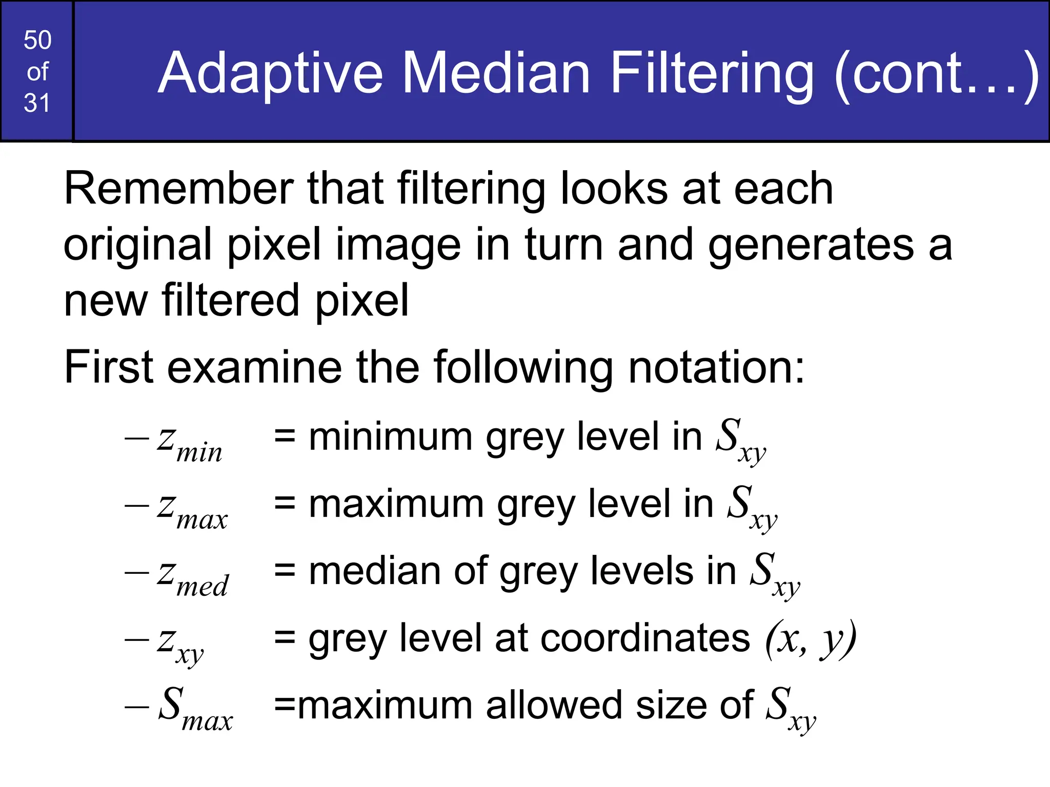 50
of
31
Adaptive Median Filtering (cont…)
Remember that filtering looks at each
original pixel image in turn and generates a
new filtered pixel
First examine the following notation:
– zmin = minimum grey level in Sxy
– zmax = maximum grey level in Sxy
– zmed = median of grey levels in Sxy
– zxy = grey level at coordinates (x, y)
– Smax =maximum allowed size of Sxy
 