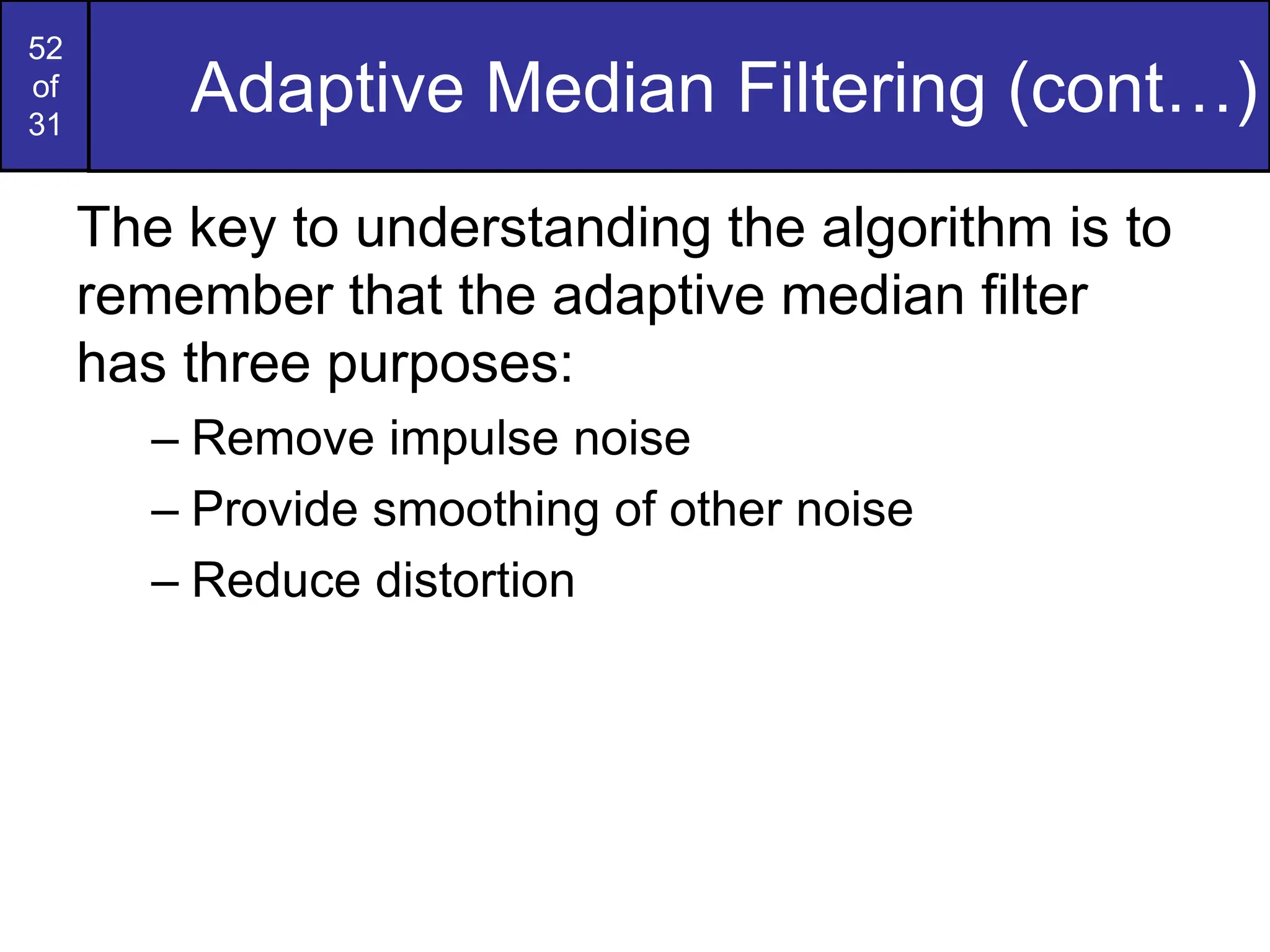 52
of
31
Adaptive Median Filtering (cont…)
The key to understanding the algorithm is to
remember that the adaptive median filter
has three purposes:
– Remove impulse noise
– Provide smoothing of other noise
– Reduce distortion
 