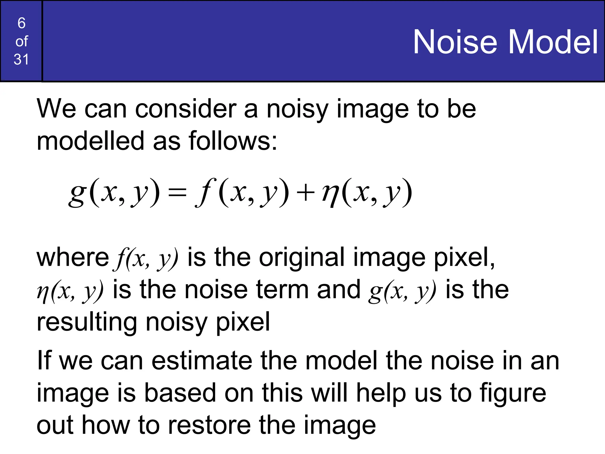 6
of
31
Noise Model
We can consider a noisy image to be
modelled as follows:
where f(x, y) is the original image pixel,
η(x, y) is the noise term and g(x, y) is the
resulting noisy pixel
If we can estimate the model the noise in an
image is based on this will help us to figure
out how to restore the image
)
,
(
)
,
(
)
,
( y
x
y
x
f
y
x
g 


 