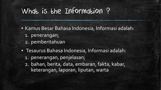 What is the Information ?
▪ Kamus Besar Bahasa Indonesia, Informasi adalah:
  1. penerangan;
  2. pemberitahuan
▪ Tesaurus Bahasa Indonesia, Informasi adalah:
  1. penerangan, penjelasan;
  2. bahan, berita, data, embaran, fakta, kabar,
     keterangan, laporan, liputan, warta
 