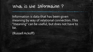 What is the Information ?
Information is data that has been given
meaning by way of relational connection. This
"meaning" can be useful, but does not have to
be.
(Russell Ackoff)
 