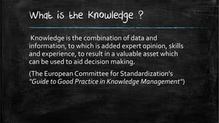 What is the Knowledge ?
 Knowledge is the combination of data and
information, to which is added expert opinion, skills
and experience, to result in a valuable asset which
can be used to aid decision making.
(The European Committee for Standardization's
"Guide to Good Practice in Knowledge Management“)
 