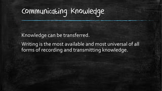 Communicating Knowledge

Knowledge can be transferred.
Writing is the most available and most universal of all
forms of recording and transmitting knowledge.
 