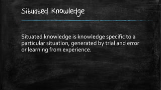 Situated Knowledge

Situated knowledge is knowledge specific to a
particular situation, generated by trial and error
or learning from experience.
 