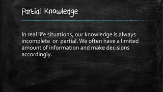 Partial Knowledge

In real life situations, our knowledge is always
incomplete or partial. We often have a limited
amount of information and make decisions
accordingly.
 