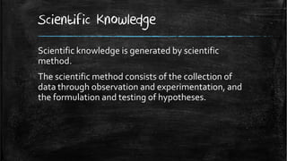 Scientific Knowledge
Scientific knowledge is generated by scientific
method.
The scientific method consists of the collection of
data through observation and experimentation, and
the formulation and testing of hypotheses.
 