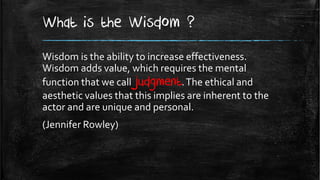 What is the Wisdom ?
Wisdom is the ability to increase effectiveness.
Wisdom adds value, which requires the mental
function that we call judgment. The ethical and
aesthetic values that this implies are inherent to the
actor and are unique and personal.
(Jennifer Rowley)
 